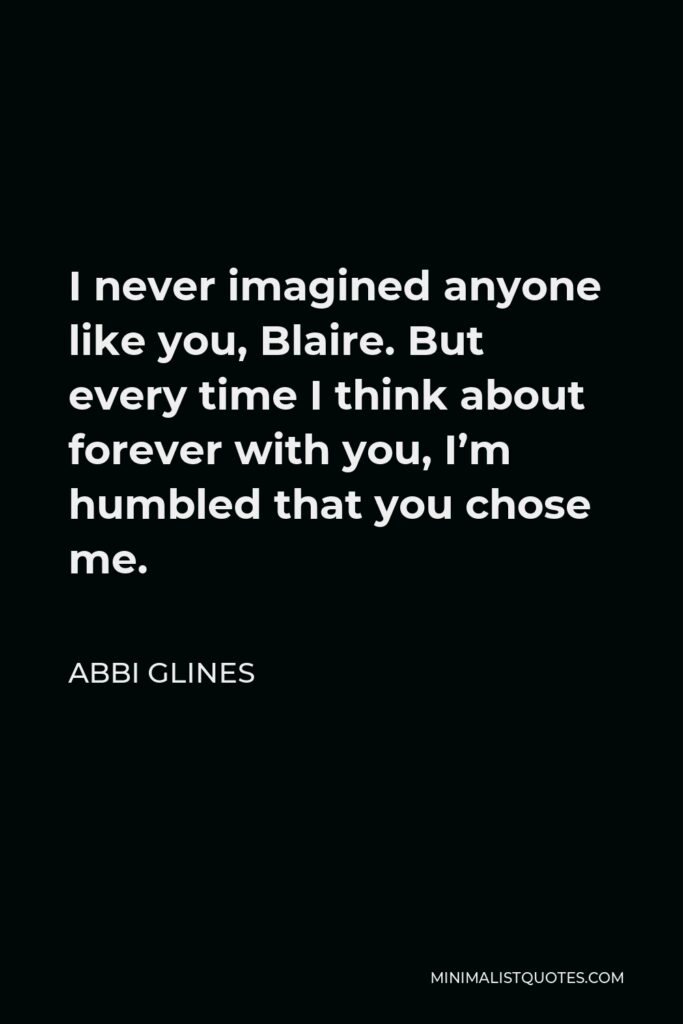 Abbi Glines Quote - I never imagined anyone like you, Blaire. But every time I think about forever with you, I’m humbled that you chose me.