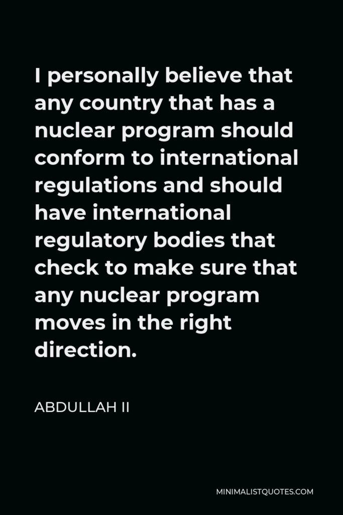 Abdullah II Quote - I personally believe that any country that has a nuclear program should conform to international regulations and should have international regulatory bodies that check to make sure that any nuclear program moves in the right direction.