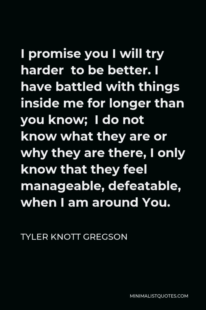 Tyler Knott Gregson Quote - I promise you I will try harder to be better. I have battled with things inside me for longer than you know; I do not know what they are or why they are there, I only know that they feel manageable, defeatable, when I am around You.