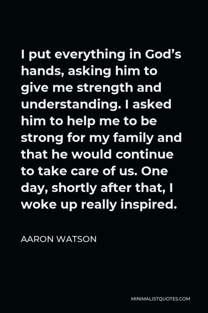 Aaron Watson Quote - I put everything in God’s hands, asking him to give me strength and understanding. I asked him to help me to be strong for my family and that he would continue to take care of us. One day, shortly after that, I woke up really inspired.