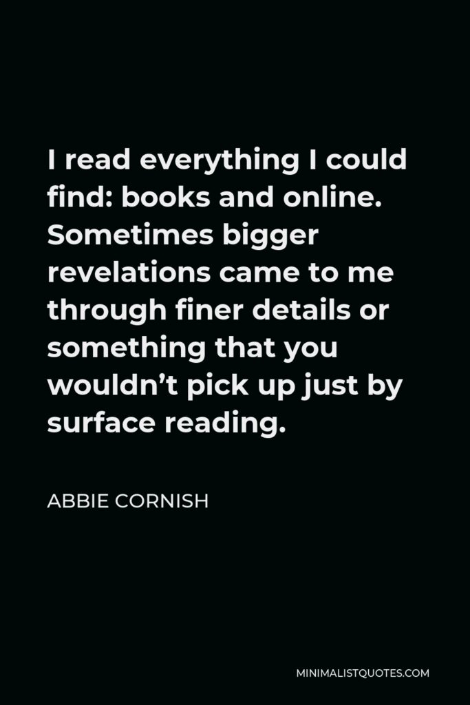 Abbie Cornish Quote - I read everything I could find: books and online. Sometimes bigger revelations came to me through finer details or something that you wouldn’t pick up just by surface reading.