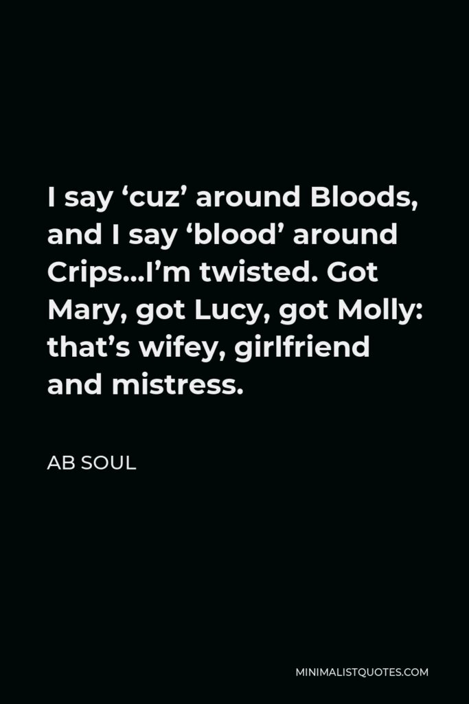 AB Soul Quote - I say ‘cuz’ around Bloods, and I say ‘blood’ around Crips…I’m twisted. Got Mary, got Lucy, got Molly: that’s wifey, girlfriend and mistress.