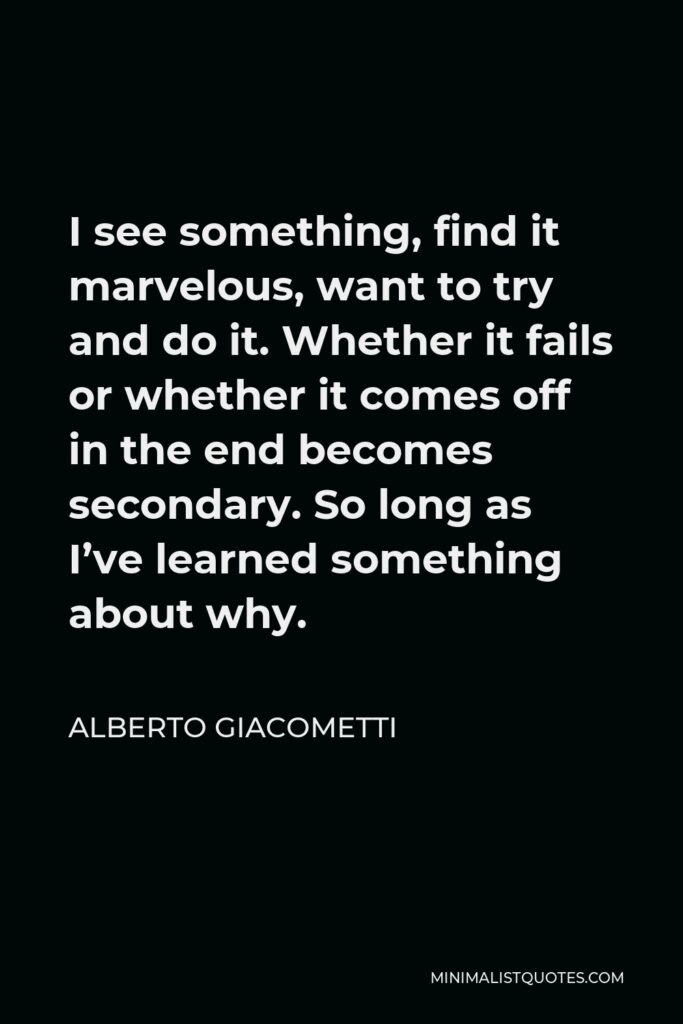 Alberto Giacometti Quote - I see something, find it marvelous, want to try and do it. Whether it fails or whether it comes off in the end becomes secondary. So long as I’ve learned something about why.