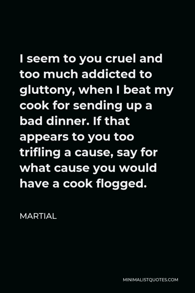 Martial Quote - I seem to you cruel and too much addicted to gluttony, when I beat my cook for sending up a bad dinner. If that appears to you too trifling a cause, say for what cause you would have a cook flogged.