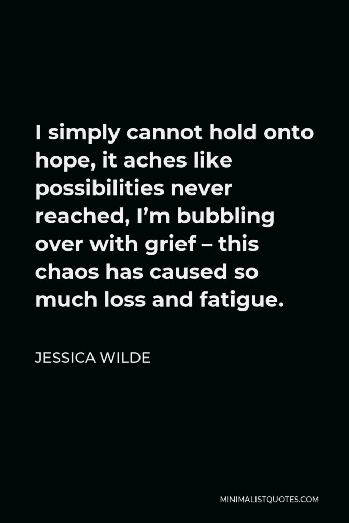 Jessica Wilde Quote - I simply cannot hold onto hope, it aches like possibilities never reached, I’m bubbling over with grief – this chaos has caused so much loss and fatigue.