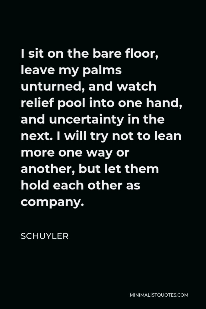 Schuyler Quote - I sit on the bare floor, leave my palms unturned, and watch relief pool into one hand, and uncertainty in the next. I will try not to lean more one way or another, but let them hold each other as company.
