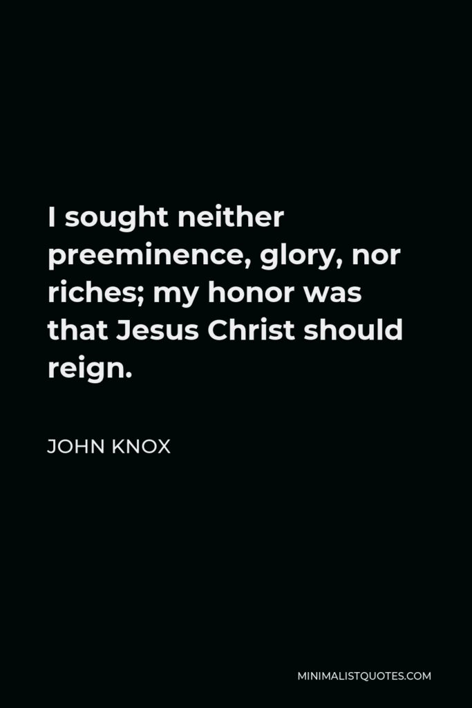 John Knox Quote - I sought neither preeminence, glory, nor riches; my honor was that Jesus Christ should reign.