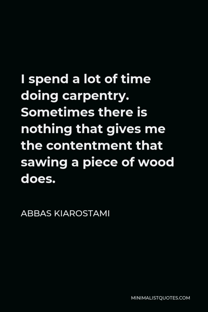 Abbas Kiarostami Quote - I spend a lot of time doing carpentry. Sometimes there is nothing that gives me the contentment that sawing a piece of wood does.