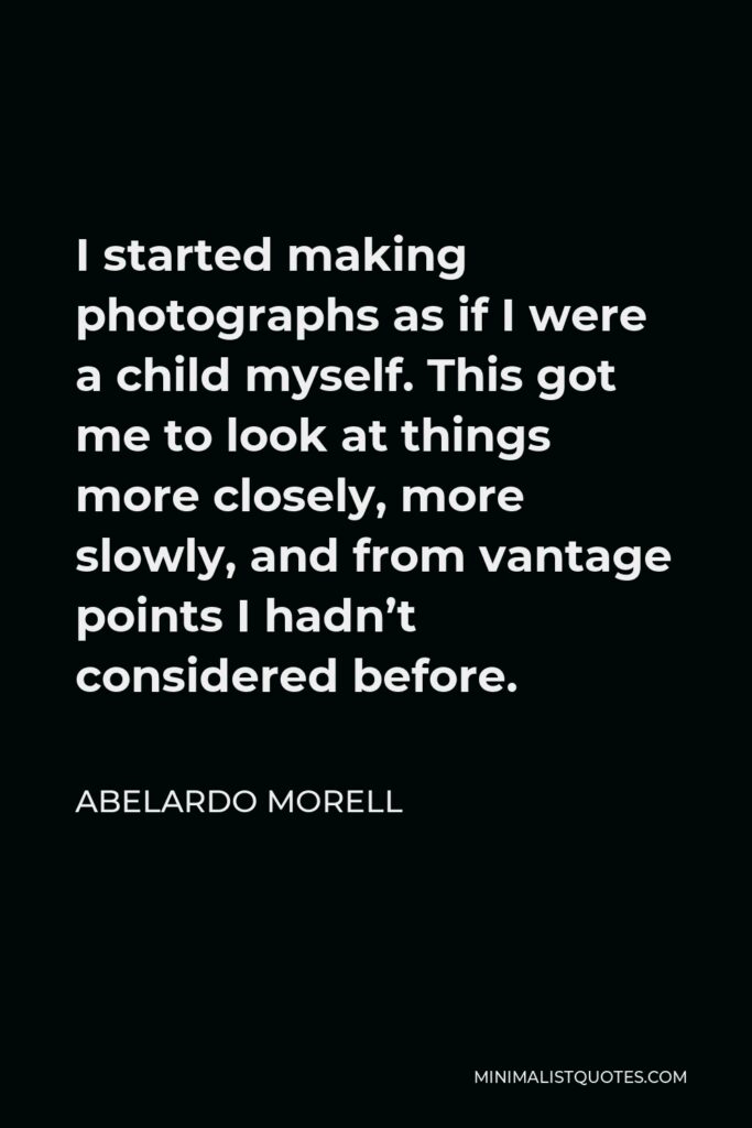 Abelardo Morell Quote - I started making photographs as if I were a child myself. This got me to look at things more closely, more slowly, and from vantage points I hadn’t considered before.