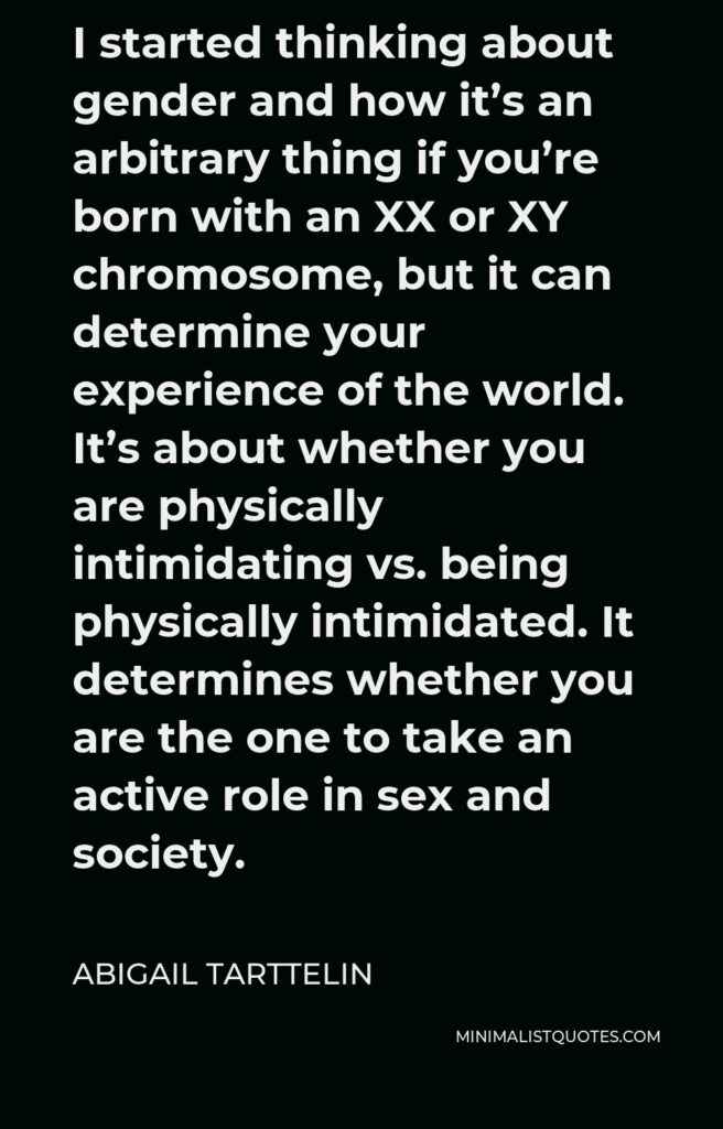 Abigail Tarttelin Quote - I started thinking about gender and how it’s an arbitrary thing if you’re born with an XX or XY chromosome, but it can determine your experience of the world. It’s about whether you are physically intimidating vs. being physically intimidated. It determines whether you are the one to take an active role in sex and society.