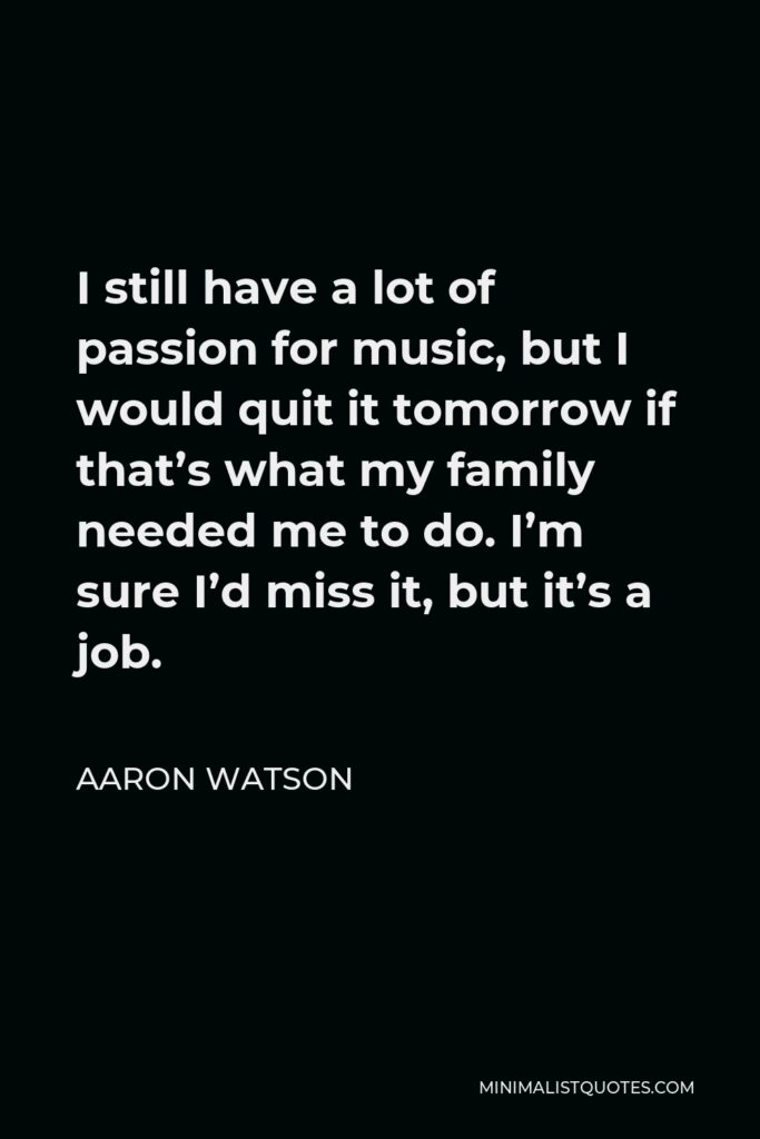 Aaron Watson Quote - I still have a lot of passion for music, but I would quit it tomorrow if that’s what my family needed me to do. I’m sure I’d miss it, but it’s a job.