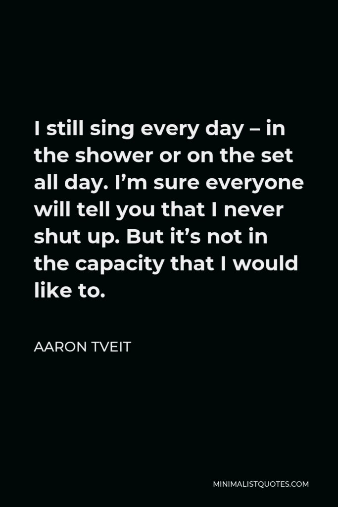 Aaron Tveit Quote - I still sing every day – in the shower or on the set all day. I’m sure everyone will tell you that I never shut up. But it’s not in the capacity that I would like to.
