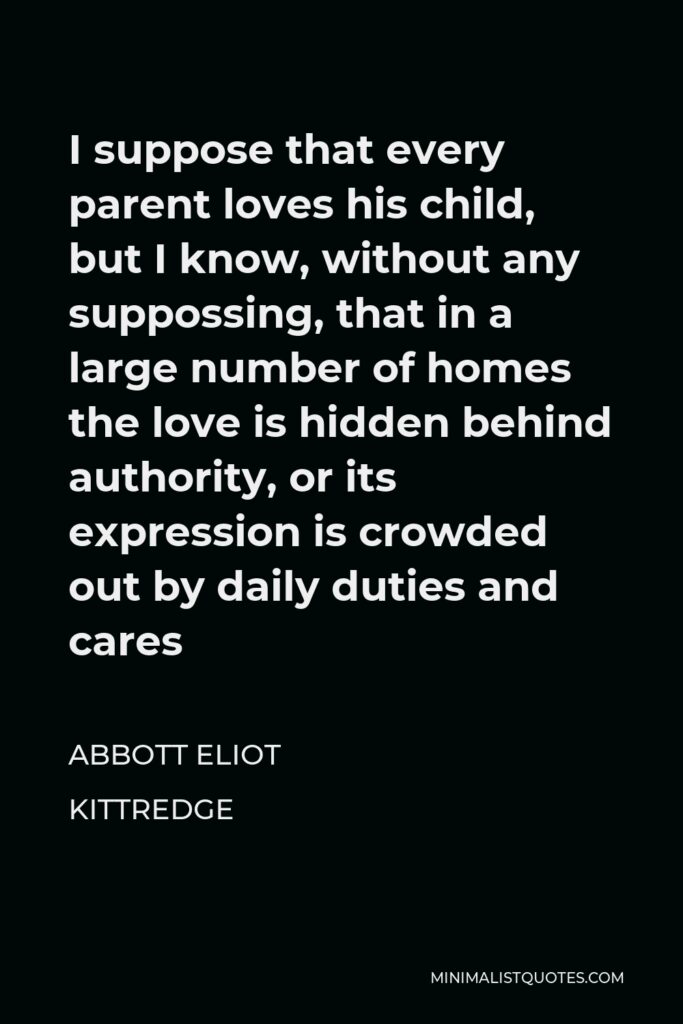 Abbott Eliot Kittredge Quote - I suppose that every parent loves his child, but I know, without any suppossing, that in a large number of homes the love is hidden behind authority, or its expression is crowded out by daily duties and cares