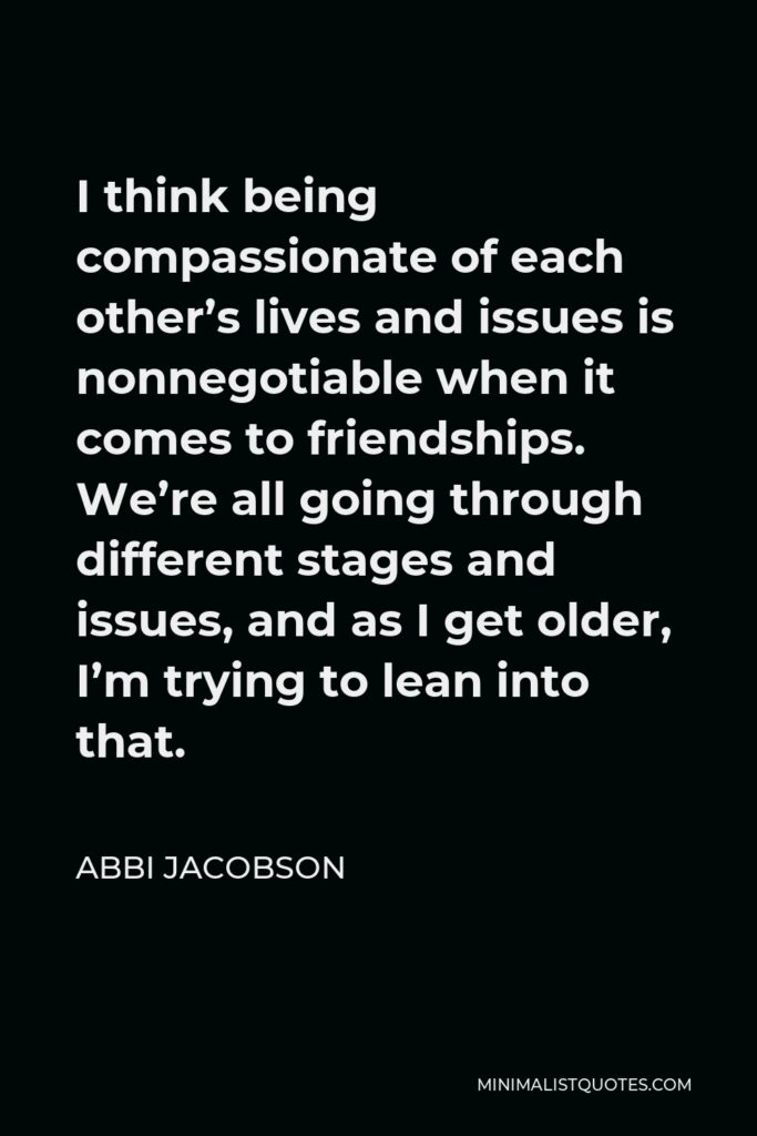Abbi Jacobson Quote - I think being compassionate of each other’s lives and issues is nonnegotiable when it comes to friendships. We’re all going through different stages and issues, and as I get older, I’m trying to lean into that.