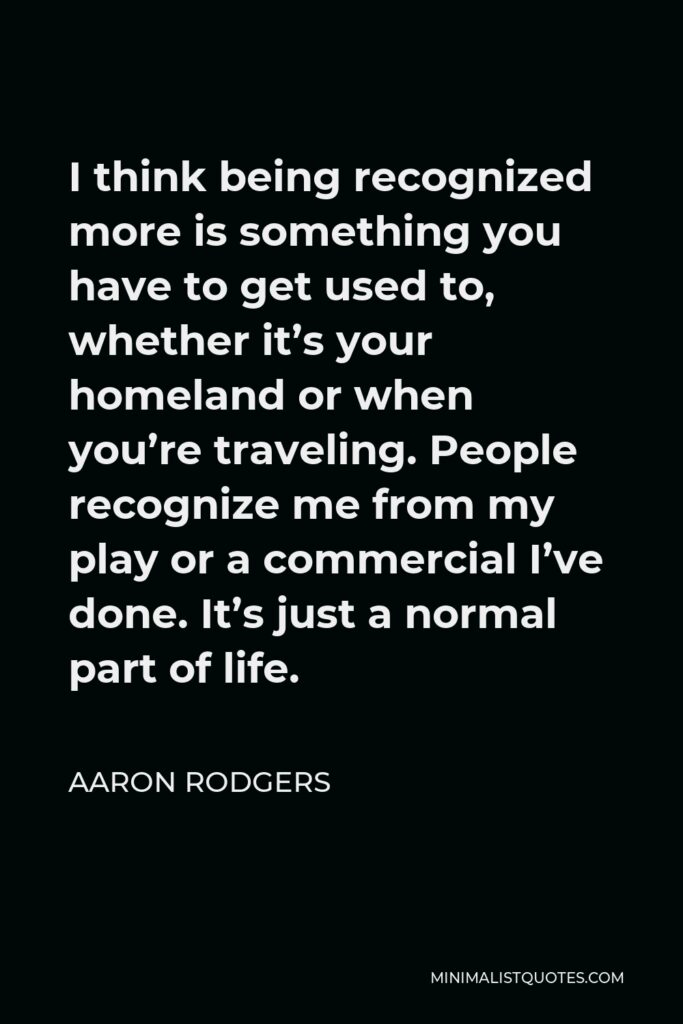 Aaron Rodgers Quote - I think being recognized more is something you have to get used to, whether it’s your homeland or when you’re traveling. People recognize me from my play or a commercial I’ve done. It’s just a normal part of life.
