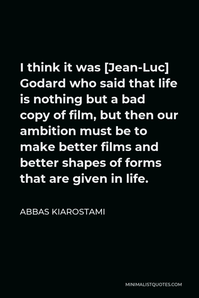 Abbas Kiarostami Quote - I think it was [Jean-Luc] Godard who said that life is nothing but a bad copy of film, but then our ambition must be to make better films and better shapes of forms that are given in life.