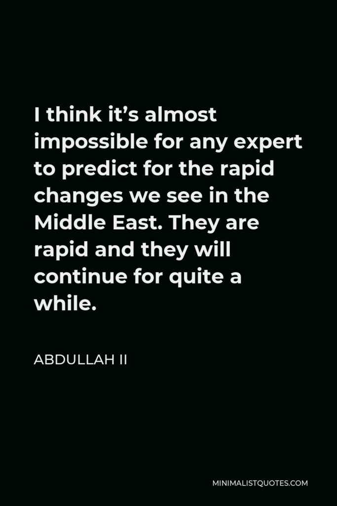Abdullah II Quote - I think it’s almost impossible for any expert to predict for the rapid changes we see in the Middle East. They are rapid and they will continue for quite a while.