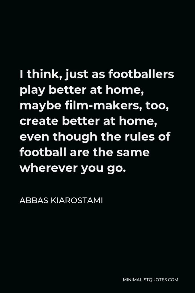 Abbas Kiarostami Quote - I think, just as footballers play better at home, maybe film-makers, too, create better at home, even though the rules of football are the same wherever you go.