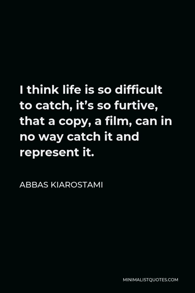 Abbas Kiarostami Quote - I think life is so difficult to catch, it’s so furtive, that a copy, a film, can in no way catch it and represent it.