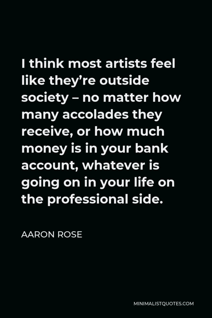Aaron Rose Quote - I think most artists feel like they’re outside society – no matter how many accolades they receive, or how much money is in your bank account, whatever is going on in your life on the professional side.