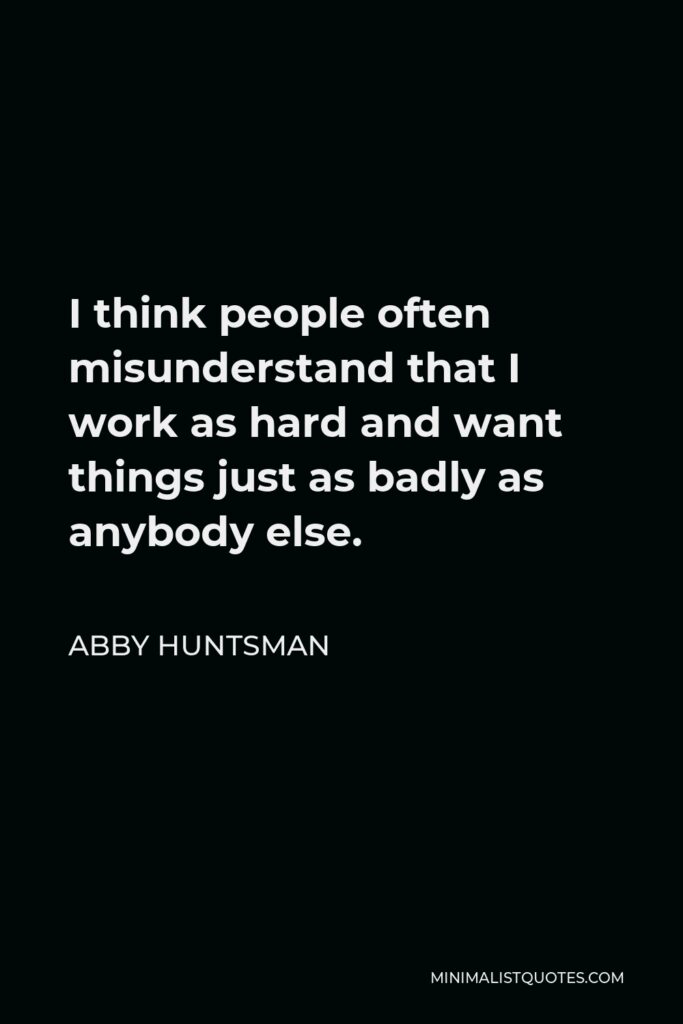 Abby Huntsman Quote - I think people often misunderstand that I work as hard and want things just as badly as anybody else.