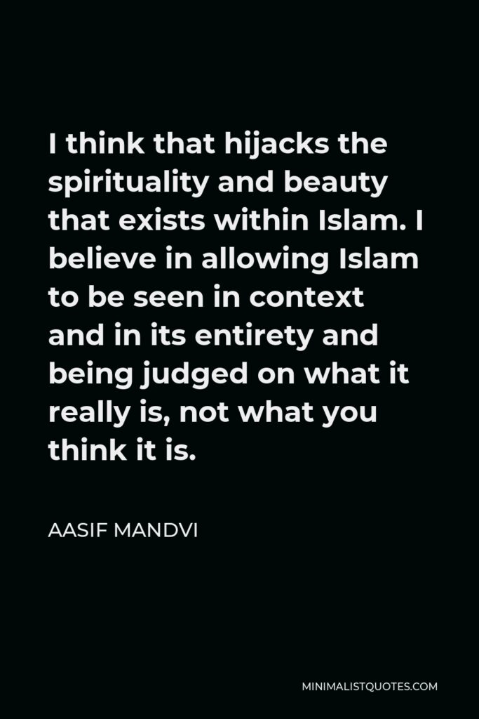 Aasif Mandvi Quote - I think that hijacks the spirituality and beauty that exists within Islam. I believe in allowing Islam to be seen in context and in its entirety and being judged on what it really is, not what you think it is.