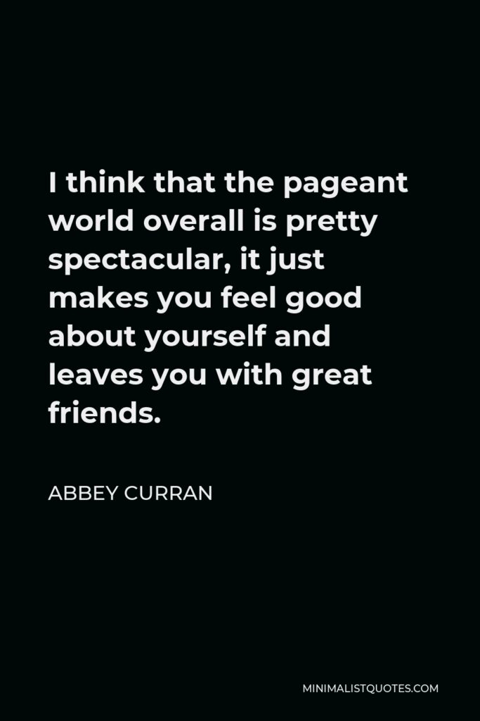 Abbey Curran Quote - I think that the pageant world overall is pretty spectacular, it just makes you feel good about yourself and leaves you with great friends.