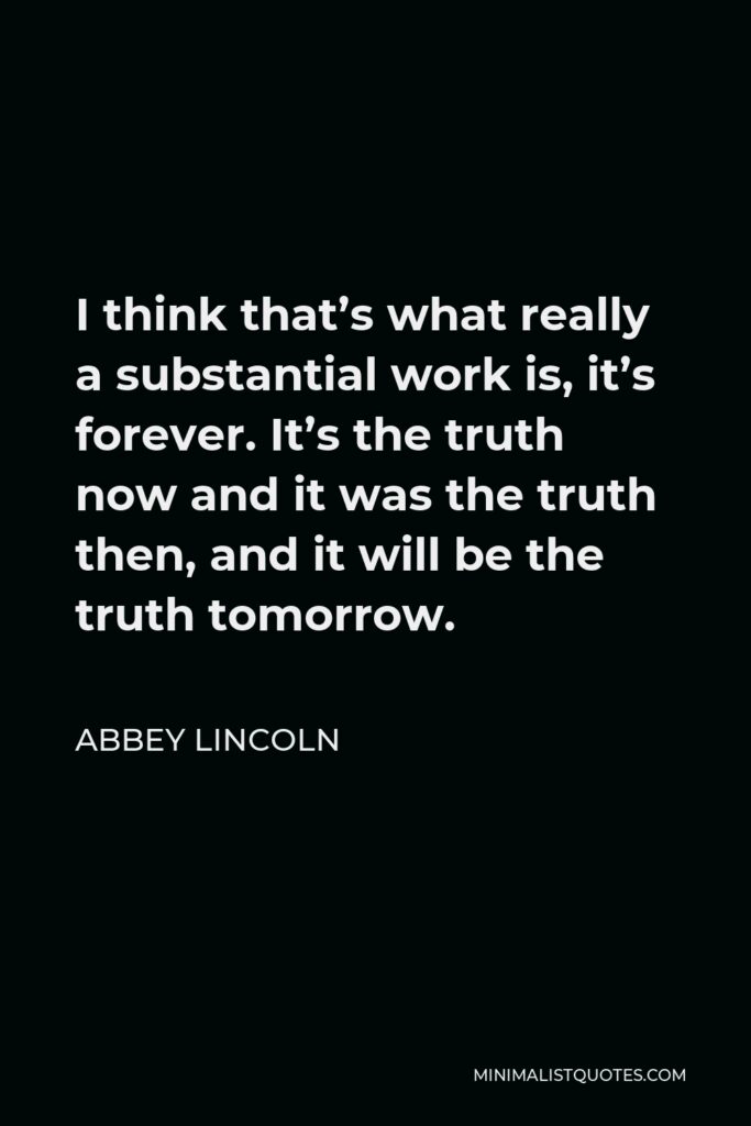 Abbey Lincoln Quote - I think that’s what really a substantial work is, it’s forever. It’s the truth now and it was the truth then, and it will be the truth tomorrow.