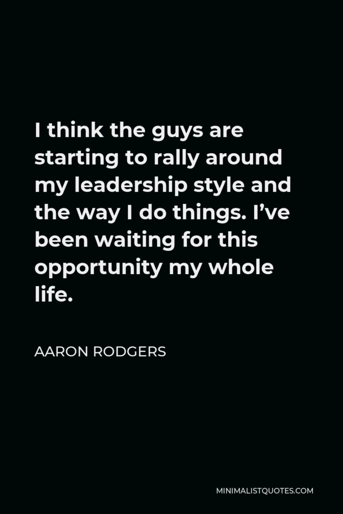 Aaron Rodgers Quote - I think the guys are starting to rally around my leadership style and the way I do things. I’ve been waiting for this opportunity my whole life.