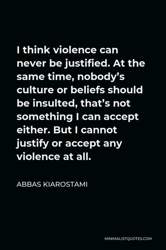 Abbas Kiarostami Quote - I think violence can never be justified. At the same time, nobody’s culture or beliefs should be insulted, that’s not something I can accept either. But I cannot justify or accept any violence at all.
