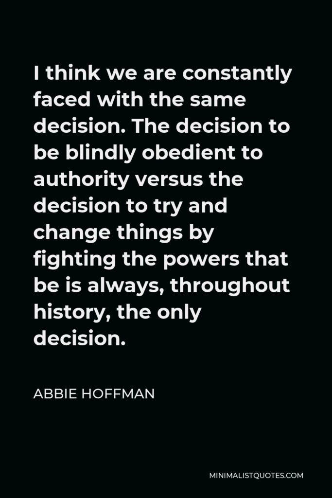 Abbie Hoffman Quote - I think we are constantly faced with the same decision. The decision to be blindly obedient to authority versus the decision to try and change things by fighting the powers that be is always, throughout history, the only decision.