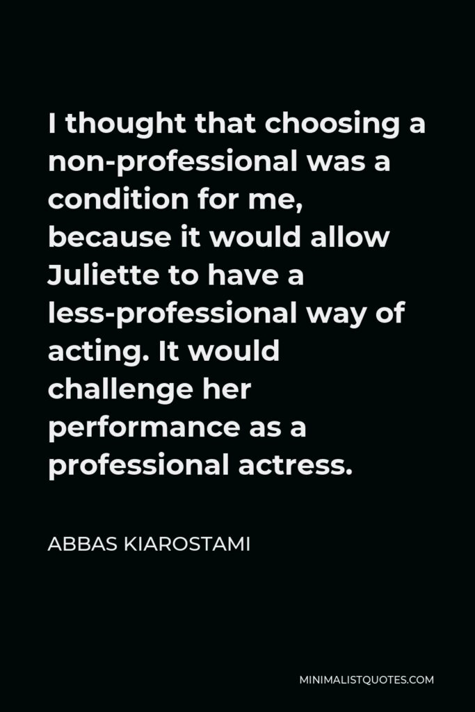 Abbas Kiarostami Quote - I thought that choosing a non-professional was a condition for me, because it would allow Juliette to have a less-professional way of acting. It would challenge her performance as a professional actress.