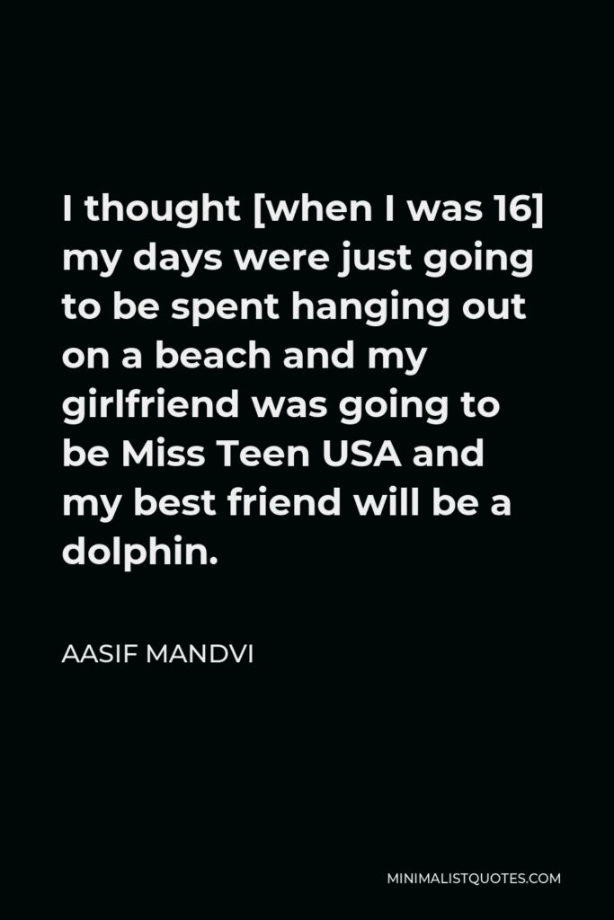 Aasif Mandvi Quote - I thought [when I was 16] my days were just going to be spent hanging out on a beach and my girlfriend was going to be Miss Teen USA and my best friend will be a dolphin.