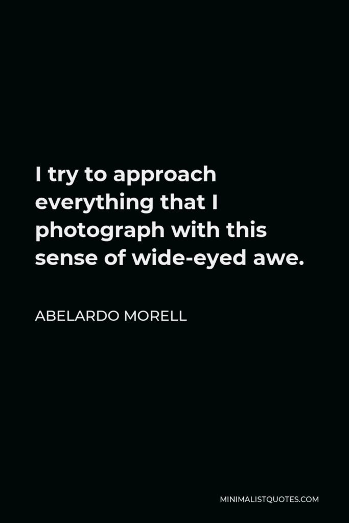 Abelardo Morell Quote - I try to approach everything that I photograph with this sense of wide-eyed awe.