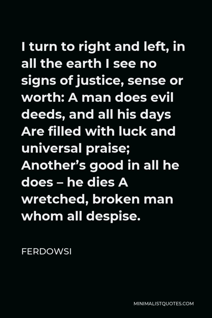 Ferdowsi Quote - I turn to right and left, in all the earth I see no signs of justice, sense or worth: A man does evil deeds, and all his days Are filled with luck and universal praise; Another’s good in all he does – he dies A wretched, broken man whom all despise.