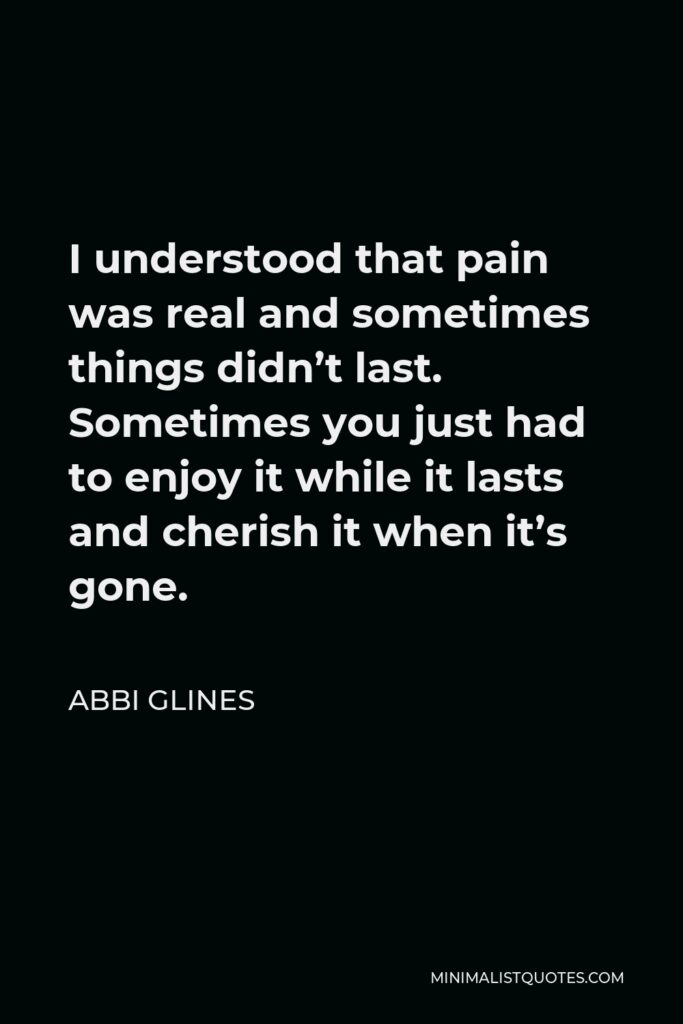 Abbi Glines Quote - I understood that pain was real and sometimes things didn’t last. Sometimes you just had to enjoy it while it lasts and cherish it when it’s gone.
