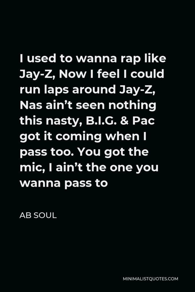 AB Soul Quote - I used to wanna rap like Jay-Z, Now I feel I could run laps around Jay-Z, Nas ain’t seen nothing this nasty, B.I.G. & Pac got it coming when I pass too. You got the mic, I ain’t the one you wanna pass to