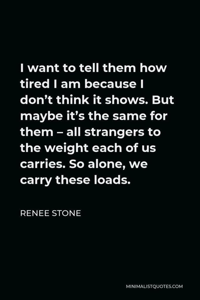 Renee Stone Quote - I want to tell them how tired I am because I don’t think it shows. But maybe it’s the same for them – all strangers to the weight each of us carries. So alone, we carry these loads.