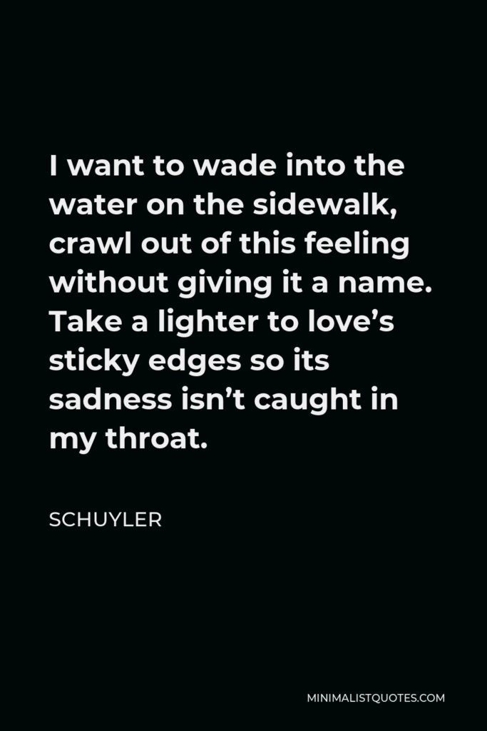 Schuyler Quote - I want to wade into the water on the sidewalk, crawl out of this feeling without giving it a name. Take a lighter to love’s sticky edges so its sadness isn’t caught in my throat.