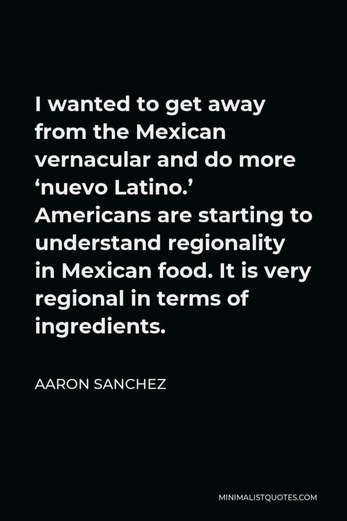 Aaron Sanchez Quote - I wanted to get away from the Mexican vernacular and do more ‘nuevo Latino.’ Americans are starting to understand regionality in Mexican food. It is very regional in terms of ingredients.
