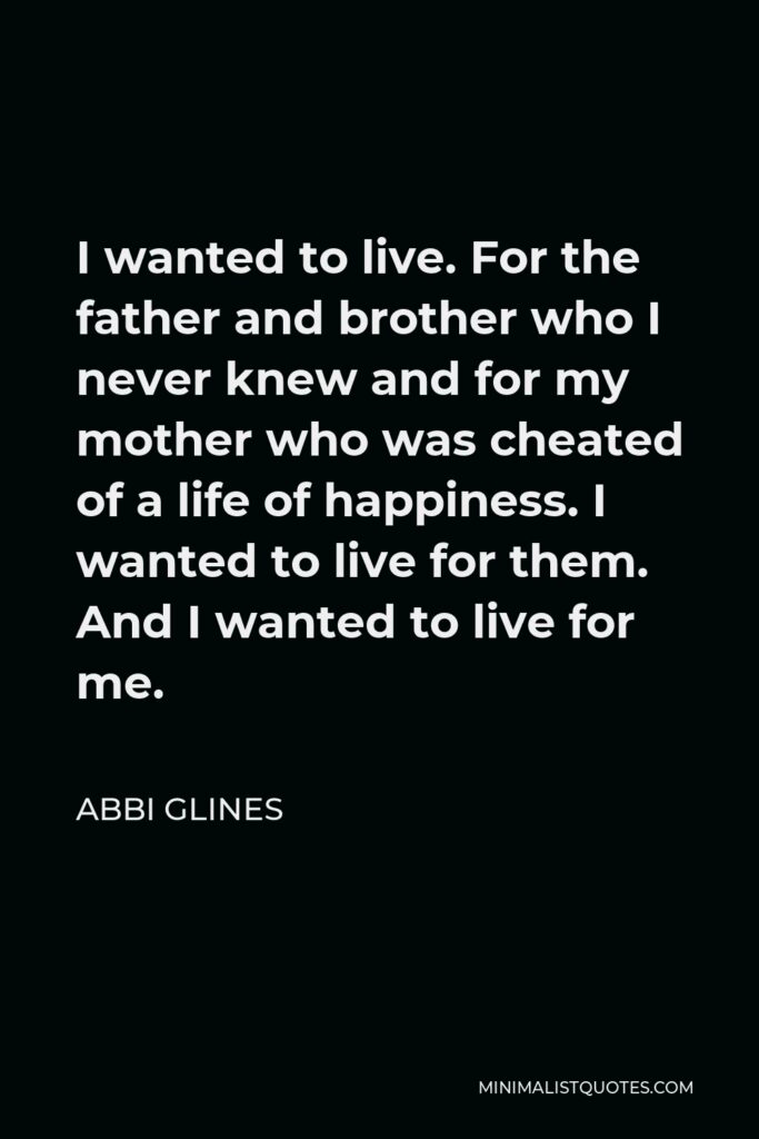 Abbi Glines Quote - I wanted to live. For the father and brother who I never knew and for my mother who was cheated of a life of happiness. I wanted to live for them. And I wanted to live for me.