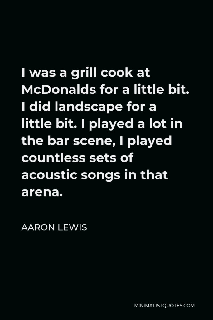Aaron Lewis Quote - I was a grill cook at McDonalds for a little bit. I did landscape for a little bit. I played a lot in the bar scene, I played countless sets of acoustic songs in that arena.