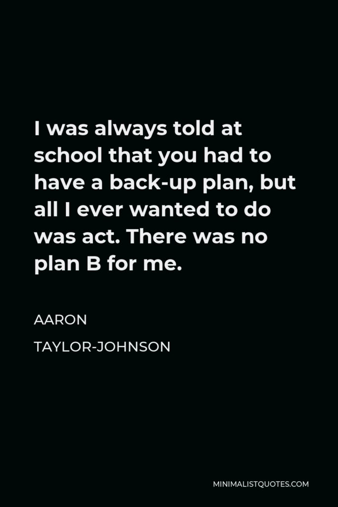 Aaron Taylor-Johnson Quote - I was always told at school that you had to have a back-up plan, but all I ever wanted to do was act. There was no plan B for me.
