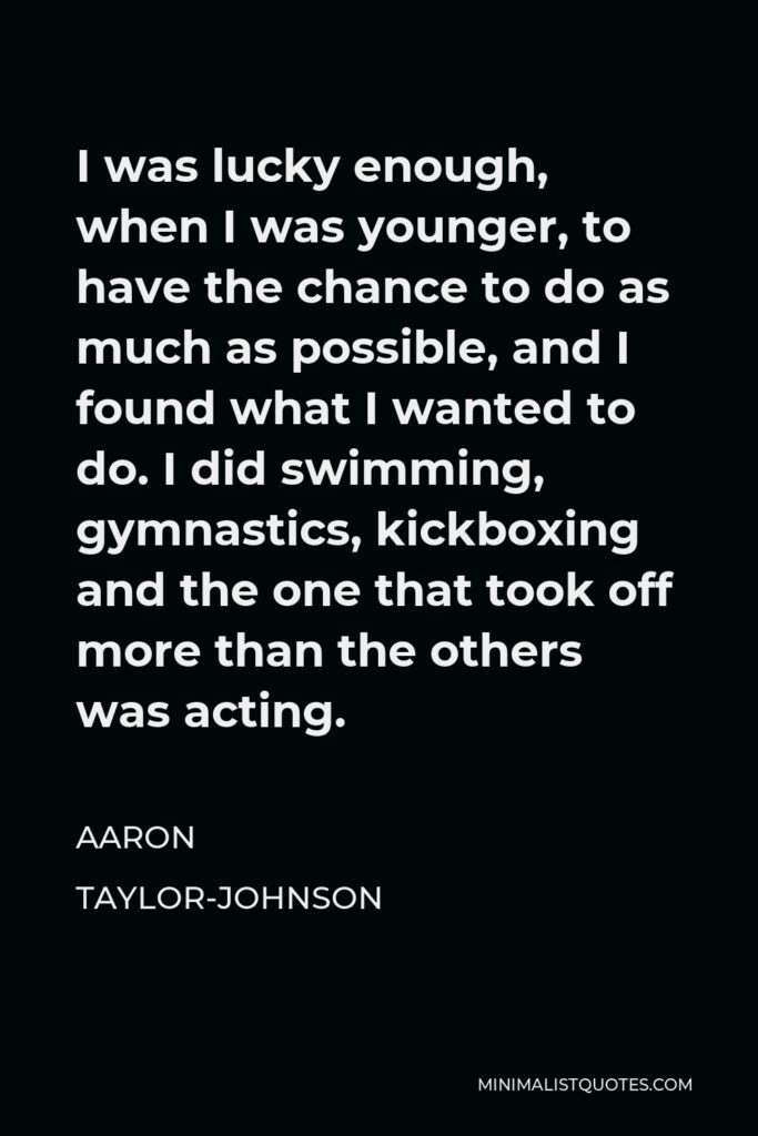 Aaron Taylor-Johnson Quote - I was lucky enough, when I was younger, to have the chance to do as much as possible, and I found what I wanted to do. I did swimming, gymnastics, kickboxing and the one that took off more than the others was acting.