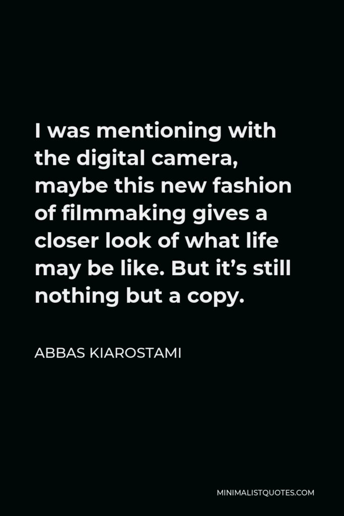 Abbas Kiarostami Quote - I was mentioning with the digital camera, maybe this new fashion of filmmaking gives a closer look of what life may be like. But it’s still nothing but a copy.