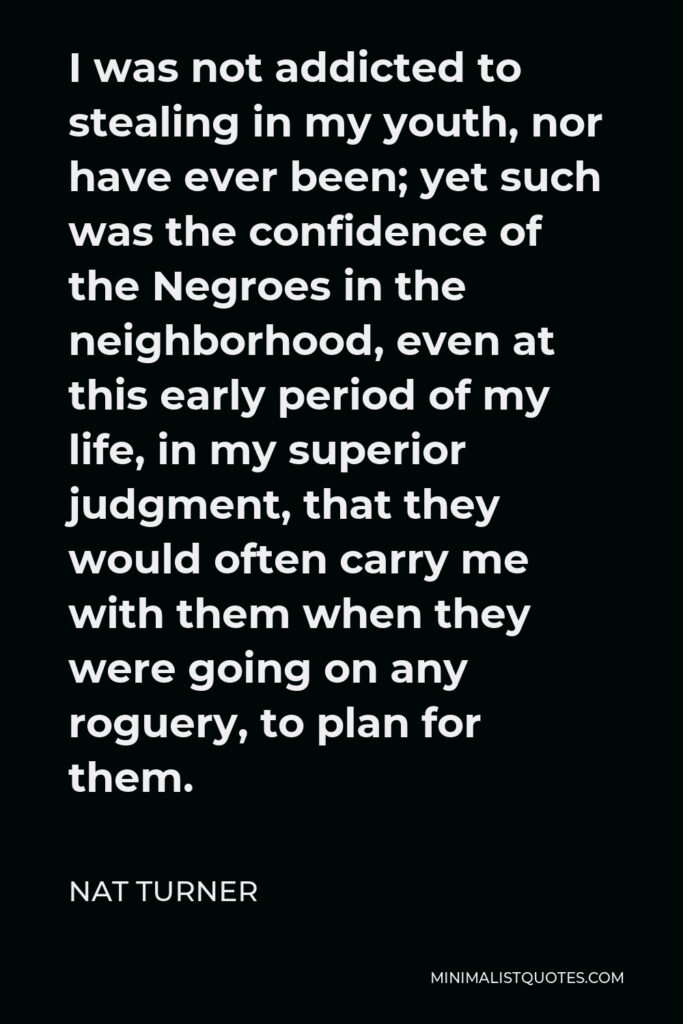 Nat Turner Quote - I was not addicted to stealing in my youth, nor have ever been; yet such was the confidence of the Negroes in the neighborhood, even at this early period of my life, in my superior judgment, that they would often carry me with them when they were going on any roguery, to plan for them.