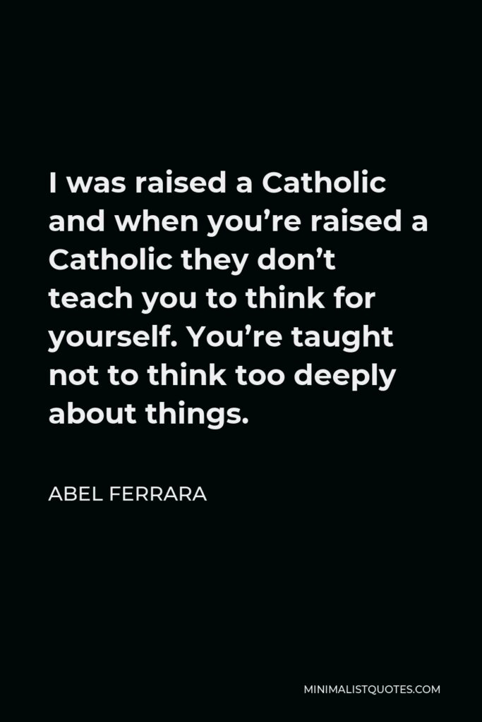 Abel Ferrara Quote - I was raised a Catholic and when you’re raised a Catholic they don’t teach you to think for yourself. You’re taught not to think too deeply about things.
