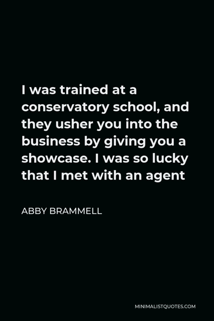 Abby Brammell Quote - I was trained at a conservatory school, and they usher you into the business by giving you a showcase. I was so lucky that I met with an agent