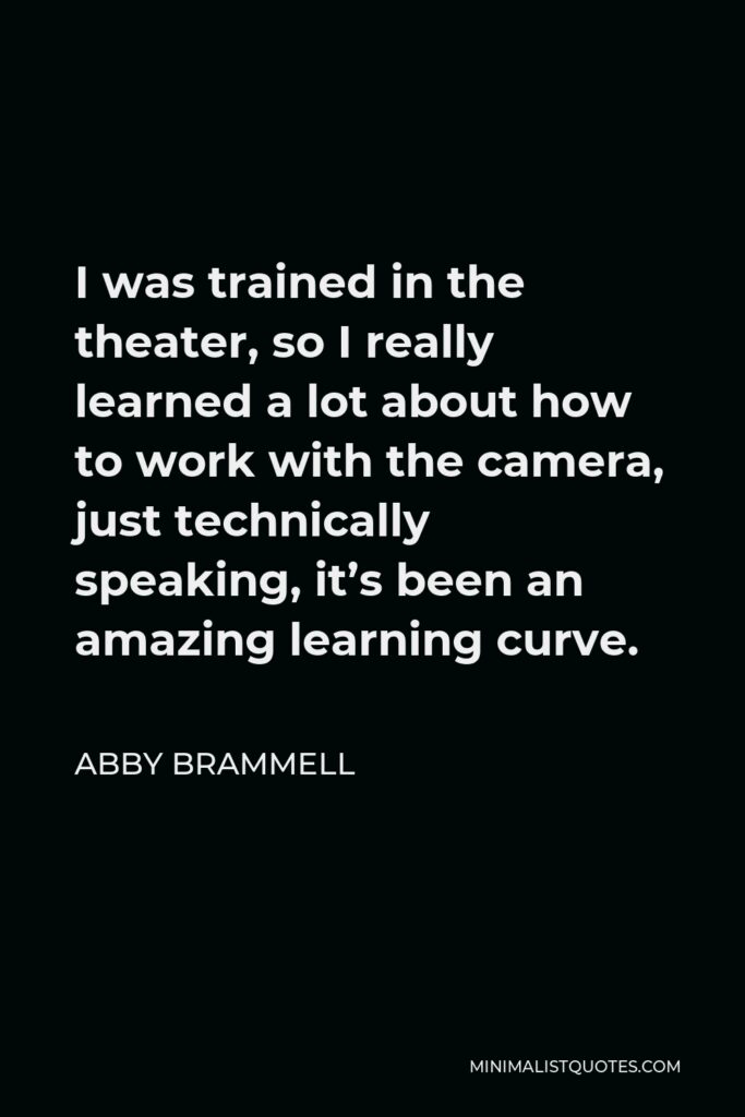 Abby Brammell Quote - I was trained in the theater, so I really learned a lot about how to work with the camera, just technically speaking, it’s been an amazing learning curve.