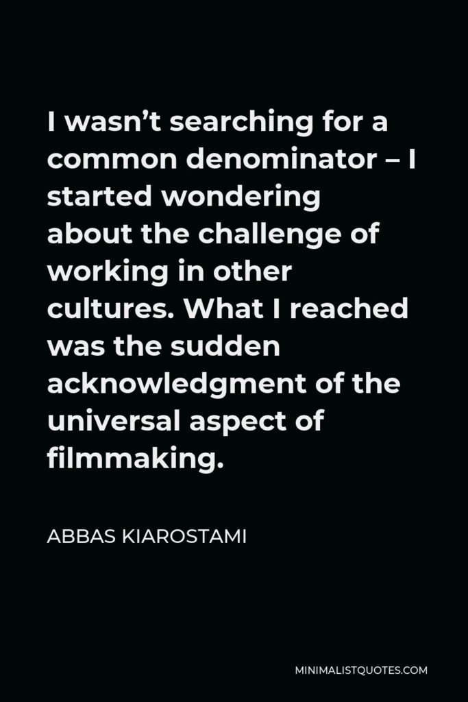 Abbas Kiarostami Quote - I wasn’t searching for a common denominator – I started wondering about the challenge of working in other cultures. What I reached was the sudden acknowledgment of the universal aspect of filmmaking.